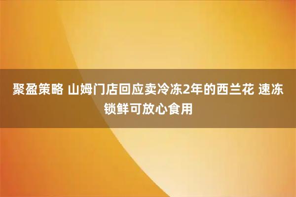 聚盈策略 山姆门店回应卖冷冻2年的西兰花 速冻锁鲜可放心食用