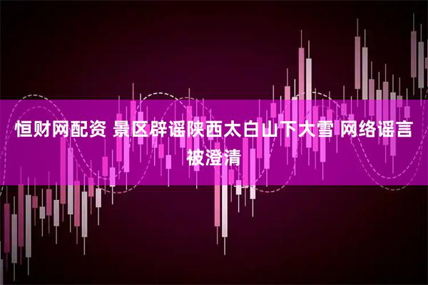恒财网配资 景区辟谣陕西太白山下大雪 网络谣言被澄清