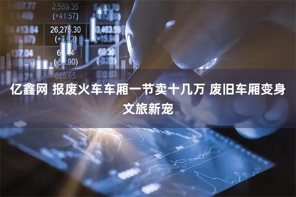 亿鑫网 报废火车车厢一节卖十几万 废旧车厢变身文旅新宠