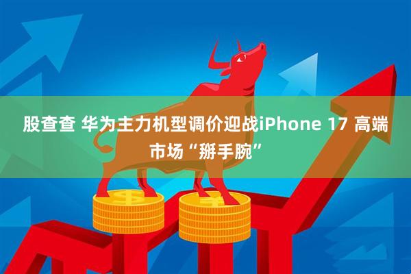 股查查 华为主力机型调价迎战iPhone 17 高端市场“掰手腕”