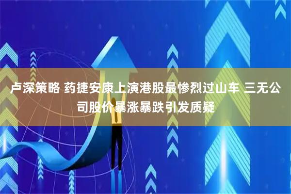 卢深策略 药捷安康上演港股最惨烈过山车 三无公司股价暴涨暴跌引发质疑