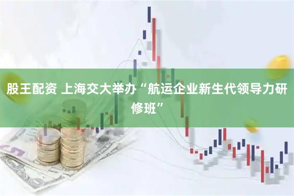 股王配资 上海交大举办“航运企业新生代领导力研修班”