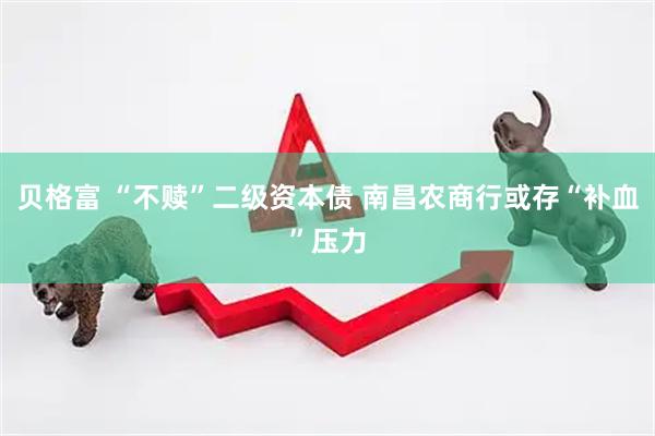 贝格富 “不赎”二级资本债 南昌农商行或存“补血”压力