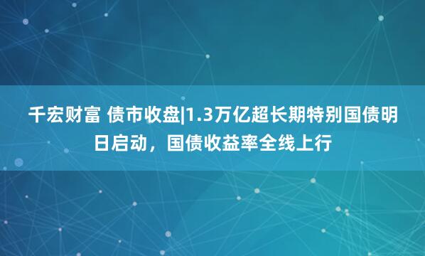 千宏财富 债市收盘|1.3万亿超长期特别国债明日启动，国债收益率全线上行