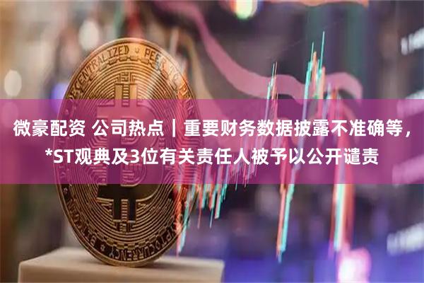 微豪配资 公司热点｜重要财务数据披露不准确等，*ST观典及3位有关责任人被予以公开谴责
