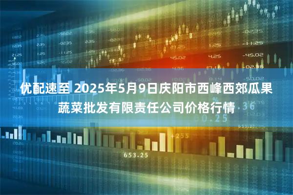 优配速至 2025年5月9日庆阳市西峰西郊瓜果蔬菜批发有限责任公司价格行情