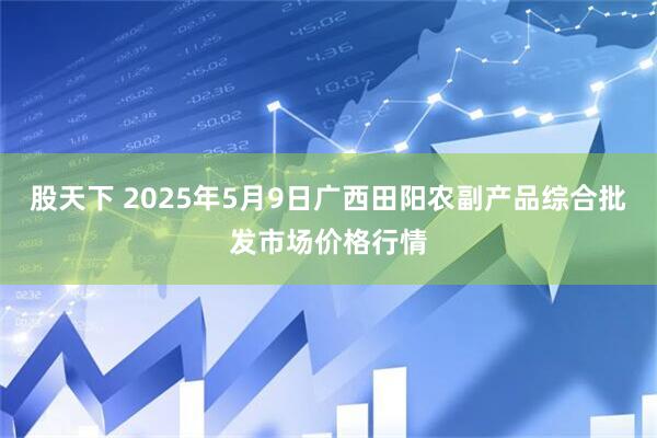 股天下 2025年5月9日广西田阳农副产品综合批发市场价格行情