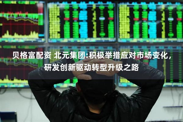 贝格富配资 北元集团:积极举措应对市场变化，研发创新驱动转型升级之路