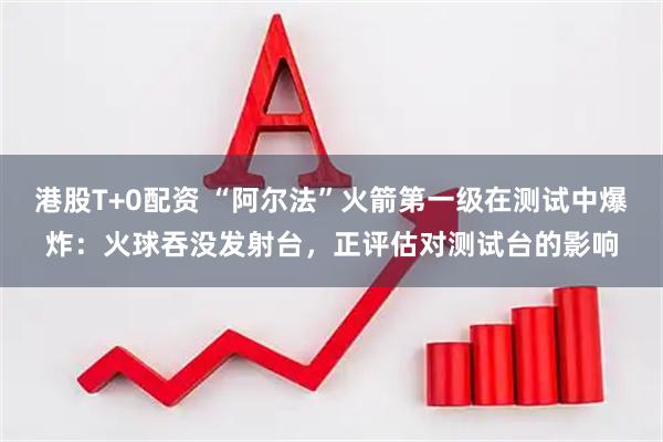 港股T+0配资 “阿尔法”火箭第一级在测试中爆炸：火球吞没发射台，正评估对测试台的影响