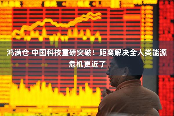 鸿满仓 中国科技重磅突破！距离解决全人类能源危机更近了