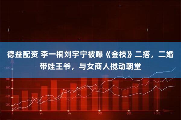 德益配资 李一桐刘宇宁被曝《金枝》二搭，二婚带娃王爷，与女商人搅动朝堂