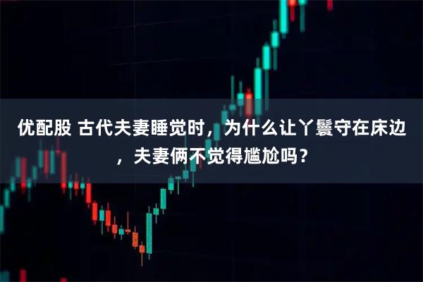 优配股 古代夫妻睡觉时，为什么让丫鬟守在床边，夫妻俩不觉得尴尬吗？