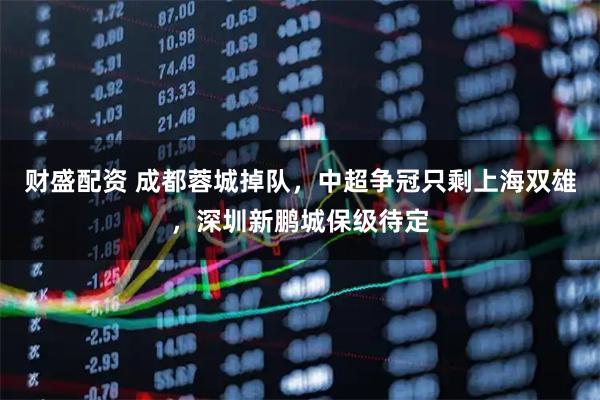 财盛配资 成都蓉城掉队，中超争冠只剩上海双雄，深圳新鹏城保级待定