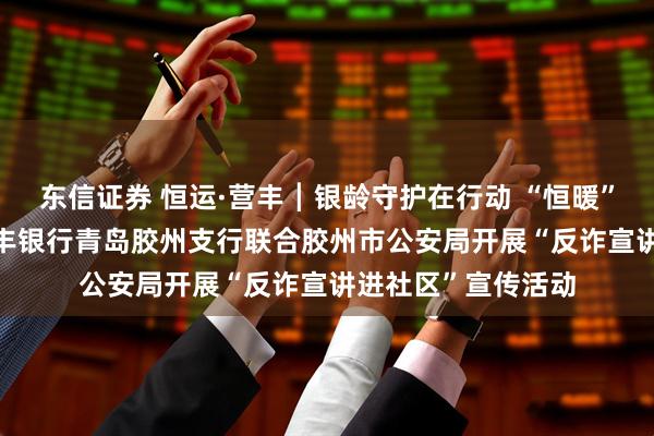 东信证券 恒运·营丰┃银龄守护在行动 “恒暖” 服务零距离——恒丰银行青岛胶州支行联合胶州市公安局开展“反诈宣讲进社区”宣传活动