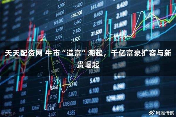 天天配资网 牛市“造富”潮起，千亿富豪扩容与新贵崛起