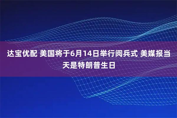 达宝优配 美国将于6月14日举行阅兵式 美媒报当天是特朗普生日