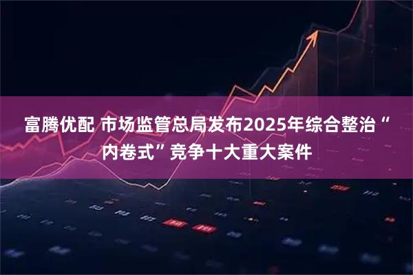 富腾优配 市场监管总局发布2025年综合整治“内卷式”竞争十大重大案件