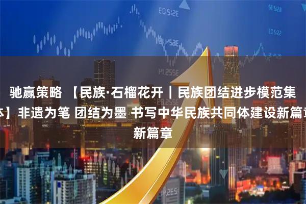 驰赢策略 【民族·石榴花开｜民族团结进步模范集体】非遗为笔 团结为墨 书写中华民族共同体建设新篇章