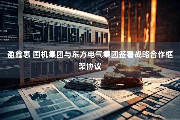 盈鑫惠 国机集团与东方电气集团签署战略合作框架协议