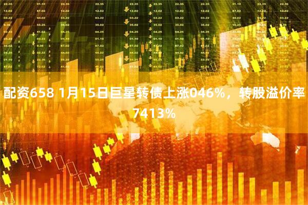 配资658 1月15日巨星转债上涨046%，转股溢价率7413%