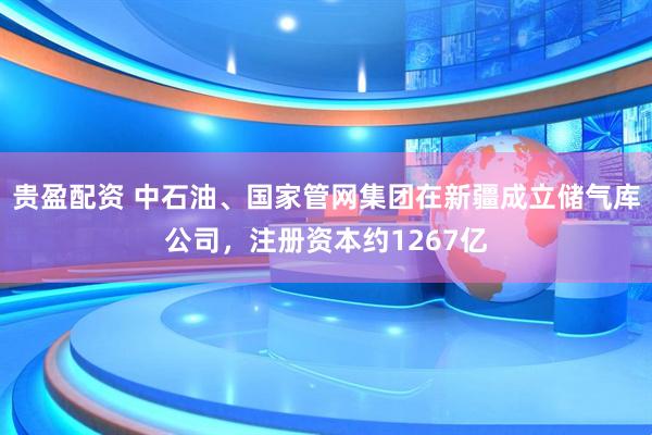 贵盈配资 中石油、国家管网集团在新疆成立储气库公司，注册资本约1267亿