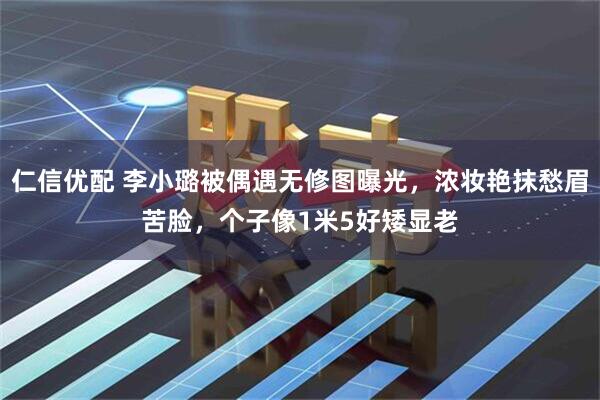 仁信优配 李小璐被偶遇无修图曝光，浓妆艳抹愁眉苦脸，个子像1米5好矮显老