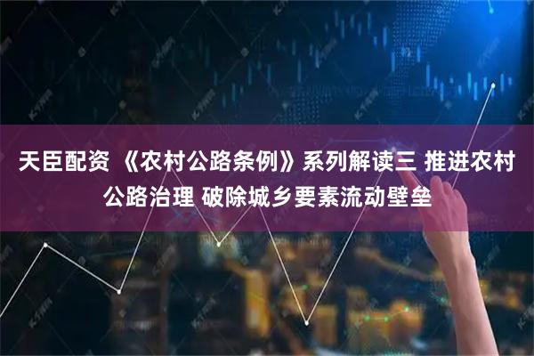 天臣配资 《农村公路条例》系列解读三 推进农村公路治理 破除城乡要素流动壁垒