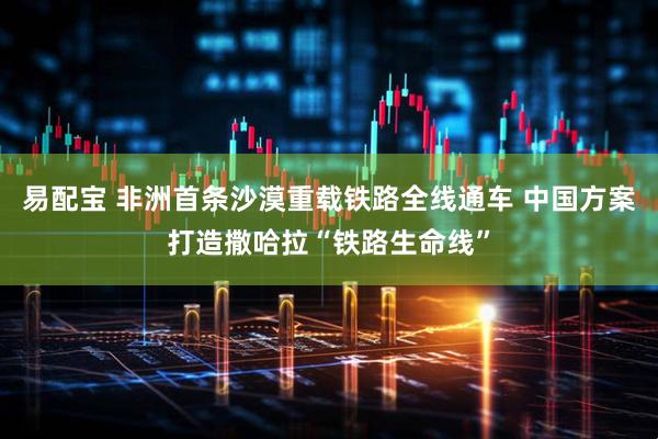易配宝 非洲首条沙漠重载铁路全线通车 中国方案打造撒哈拉“铁路生命线”