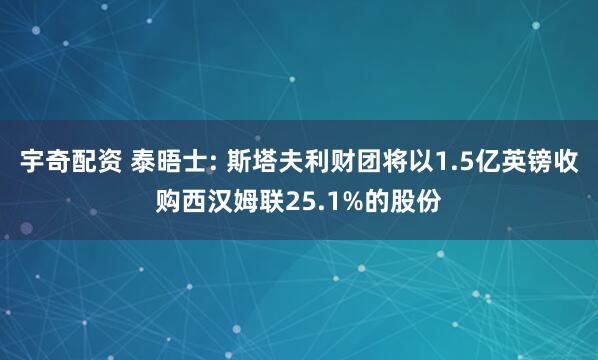 宇奇配资 泰晤士: 斯塔夫利财团将以1.5亿英镑收购西汉姆联25.1%的股份
